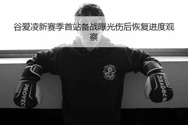谷爱凌新赛季首站备战曝光伤后恢复进度观察