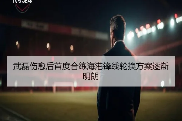武磊伤愈后首度合练海港锋线轮换方案逐渐明朗