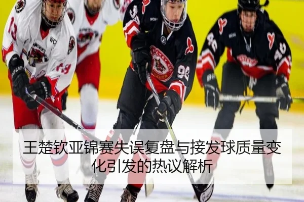 王楚钦亚锦赛失误复盘与接发球质量变化引发的热议解析