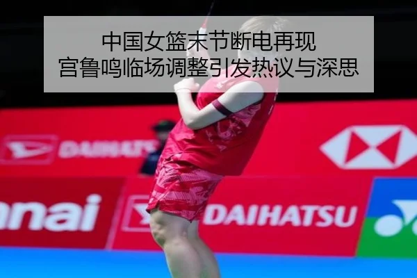 中国女篮末节断电再现 宫鲁鸣临场调整引发热议与深思